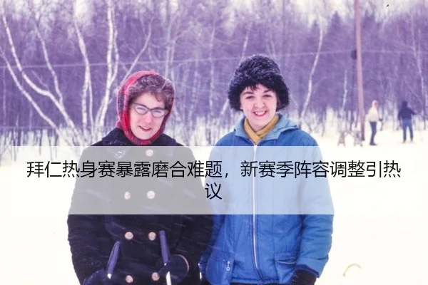 拜仁热身赛暴露磨合难题，新赛季阵容调整引热议