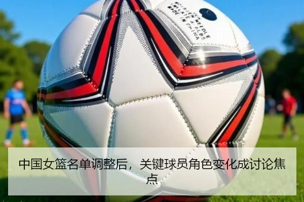 中国女篮名单调整后，关键球员角色变化成讨论焦点